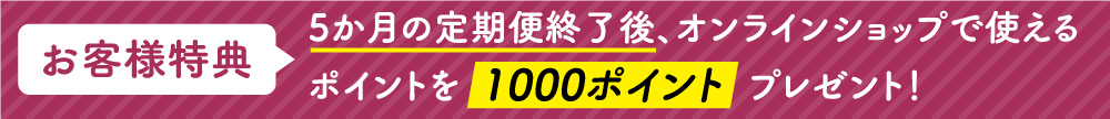 お客様特典　5か月の定期便終了後、オンラインショップで使えるポイントを1000ポイントプレゼント！