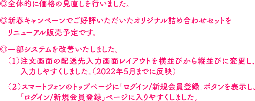 ◎全体的に価格の見直しを行いました。◎新春キャンペーンでご好評いただいたオリジナル詰め合わせセットをリニューアル販売予定です。 ◎一部システムを改善いたしました。（１）注文画面の配送先入力画面レイアウトを横並びから縦並びに変更し、入力しやすくしました。（2022年5月までに反映）（２）スマートフォンのトップページに「ログイン/新規会員登録」ボタンを表示し、「ログイン/新規会員登録」ページに入りやすくしました。