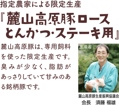 指定農家による限定生産『山高原豚ロースとんかつ・ステーキ用』麓山高原豚は、専用飼料を使った限定生産です。臭みが少なく、脂肪があっさりしていて甘みのある銘柄豚です。 生産者:麓山高原豚生産振興協議会 会長　須藤 福雄