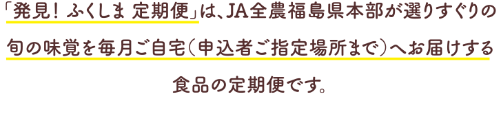 「発見! ふくしま 定期便」は、JA全農福島県本部が選りすぐりの旬の味覚を毎月ご自宅(申込者ご指定場所まで)へお届けする食品の定期便です。