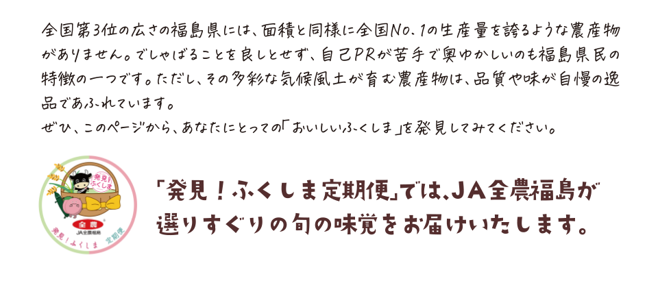 全国第3位の広さの福島県には、面積と同様に全国No.1の生産量を誇るような農産物がありません。でしゃばることを良しとせず、自己PRが苦手で奥ゆかしいのも福島県民の特徴の一つです。ただし、その多彩な気候風土が育む農産物は、品質や味が自慢の逸品であふれています。
	ぜひ、このページから、あなたにとっての「おいしいふくしま」を発見してみてください。
	「発見！ふくしま定期便」では、JA全農福島が
	選りすぐりの旬の味覚をお届けいたします。