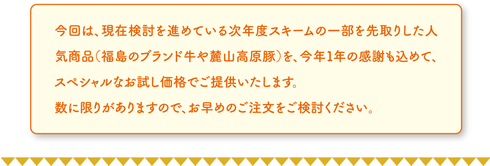 今回は、現在検討を進めている次年度スキームの一部を先取りした人気商品（福島のブランド牛や麓山高原豚）を、今年１年の感謝も込めて、スペシャルなお試し価格でご提供いたします。
	数に限りがありますので、お早めのご注文をご検討ください。