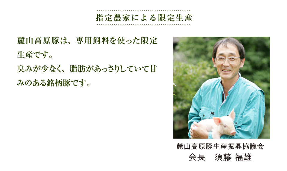 指定農家による限定生産 麓山高原豚生産振興協議会 会長　須藤 福雄 麓山高原豚は、専用飼料を使った限定生産です。
	臭みが少なく、脂肪があっさりしていて甘みのある銘柄豚です。