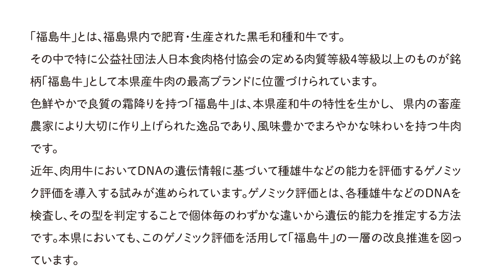 「福島牛」とは、福島県内で肥育・生産された黒毛和種和牛です。
	その中で特に公益社団法人日本食肉格付協会の定める肉質等級4等級以上のものが銘柄「福島牛」として本県産牛肉の最高ブランドに位置づけられています。
	色鮮やかで良質の霜降りを持つ「福島牛」は、本県産和牛の特性を生かし、 県内の畜産農家により大切に作り上げられた逸品であり、風味豊かでまろやかな味わいを持つ牛肉です。
	近年、肉用牛においてDNAの遺伝情報に基づいて種雄牛などの能力を評価するゲノミック評価を導入する試みが進められています。ゲノミック評価とは、各種雄牛などのDNAを検査し、その型を判定することで個体毎のわずかな違いから遺伝的能力を推定する方法です。本県においても、このゲノミック評価を活用して「福島牛」の一層の改良推進を図っています。